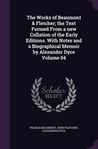 Cover of The Works of Beaumont & Fletcher; The Text Formed from a New Collation of the Early Editions. with Notes and a Biographical Memoir by Alexander Dyce Volume 04