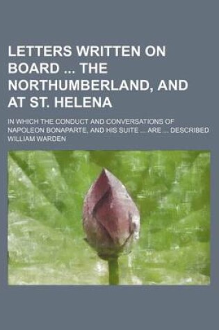 Cover of Letters Written on Board the Northumberland, and at St. Helena; In Which the Conduct and Conversations of Napoleon Bonaparte, and His Suite Are Described