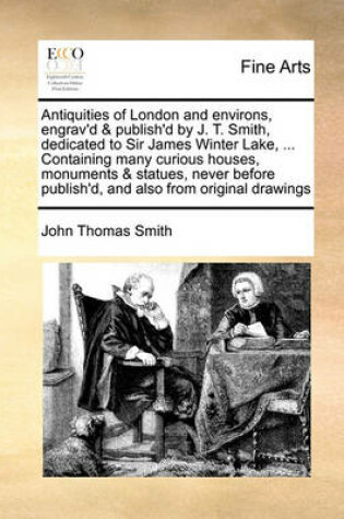 Cover of Antiquities of London and Environs, Engrav'd & Publish'd by J. T. Smith, Dedicated to Sir James Winter Lake, ... Containing Many Curious Houses, Monuments & Statues, Never Before Publish'd, and Also from Original Drawings