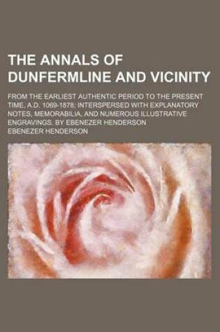 Cover of The Annals of Dunfermline and Vicinity; From the Earliest Authentic Period to the Present Time, A.D. 1069-1878 Interspersed with Explanatory Notes, Me