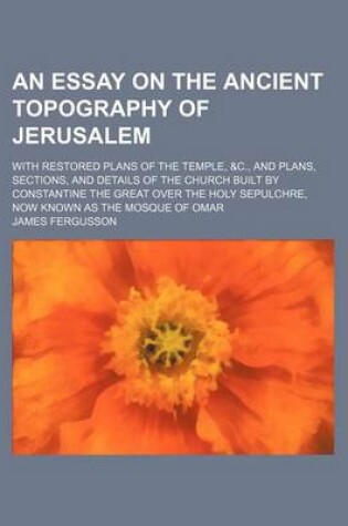 Cover of An Essay on the Ancient Topography of Jerusalem; With Restored Plans of the Temple, &C., and Plans, Sections, and Details of the Church Built by Constantine the Great Over the Holy Sepulchre, Now Known as the Mosque of Omar