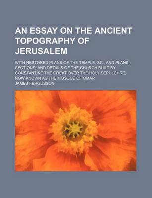 Book cover for An Essay on the Ancient Topography of Jerusalem; With Restored Plans of the Temple, &C., and Plans, Sections, and Details of the Church Built by Constantine the Great Over the Holy Sepulchre, Now Known as the Mosque of Omar