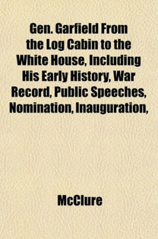 Cover of Gen. Garfield from the Log Cabin to the White House, Including His Early History, War Record, Public Speeches, Nomination, Inauguration,