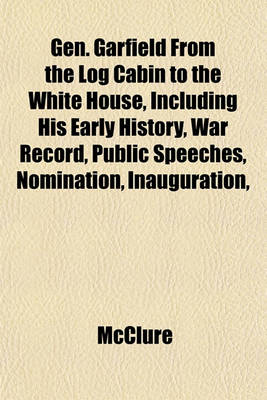 Book cover for Gen. Garfield from the Log Cabin to the White House, Including His Early History, War Record, Public Speeches, Nomination, Inauguration,