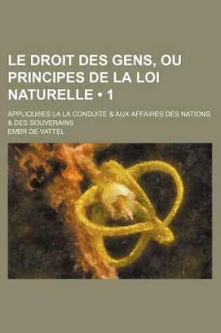 Cover of Le Droit Des Gens, Ou Principes de La Loi Naturelle (1); Appliqu Es La La Conduite & Aux Affaires Des Nations & Des Souverains