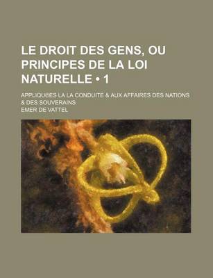 Book cover for Le Droit Des Gens, Ou Principes de La Loi Naturelle (1); Appliqu Es La La Conduite & Aux Affaires Des Nations & Des Souverains