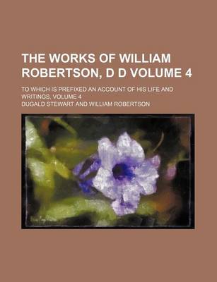 Book cover for The Works of William Robertson, D D; To Which Is Prefixed an Account of His Life and Writings, Volume 4 Volume 4