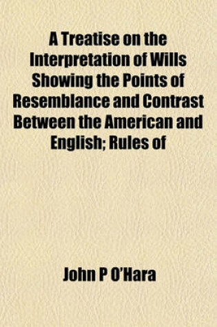 Cover of A Treatise on the Interpretation of Wills Showing the Points of Resemblance and Contrast Between the American and English; Rules of