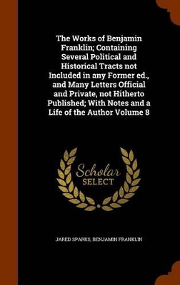 Book cover for The Works of Benjamin Franklin; Containing Several Political and Historical Tracts Not Included in Any Former Ed., and Many Letters Official and Private, Not Hitherto Published; With Notes and a Life of the Author Volume 8