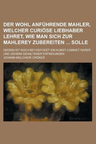 Cover of Der Wohl Anfuhrende Mahler, Welcher Curiose Liebhaber Lehret, Wie Man Sich Zur Mahlerey Zubereiten Solle; Diesem Ist Noch Beygefuget Ein Kunst-Cabinet Rarer Und Geheim Gehaltener Erfindungen