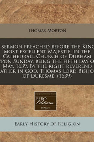 Cover of A Sermon Preached Before the Kings Most Excellent Majestie, in the Cathedrall Church of Durham Vpon Sunday, Being the Fifth Day of May. 1639. by the Right Reverend Father in God, Thomas Lord Bishop of Duresme. (1639)