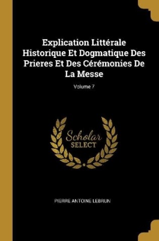 Cover of Explication Littérale Historique Et Dogmatique Des Prieres Et Des Cérémonies De La Messe; Volume 7