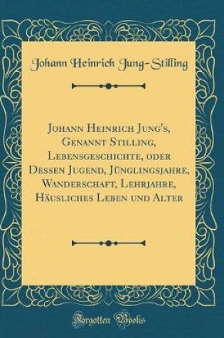 Cover of Johann Heinrich Jung's, Genannt Stilling, Lebensgeschichte, Oder Dessen Jugend, Jünglingsjahre, Wanderschaft, Lehrjahre, Häusliches Leben Und Alter (Classic Reprint)