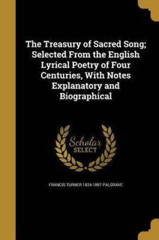 Cover of The Treasury of Sacred Song; Selected from the English Lyrical Poetry of Four Centuries, with Notes Explanatory and Biographical