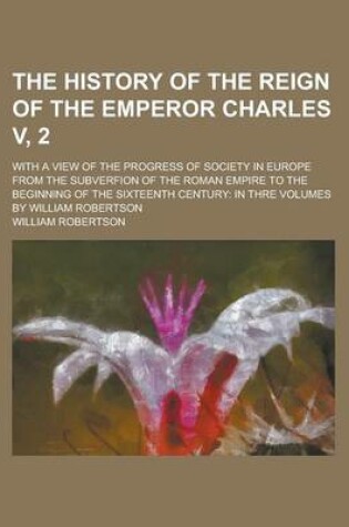 Cover of The History of the Reign of the Emperor Charles V, 2; With a View of the Progress of Society in Europe from the Subverfion of the Roman Empire to the Beginning of the Sixteenth Century