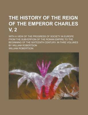 Book cover for The History of the Reign of the Emperor Charles V, 2; With a View of the Progress of Society in Europe from the Subverfion of the Roman Empire to the Beginning of the Sixteenth Century