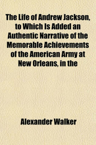 Cover of The Life of Andrew Jackson, to Which Is Added an Authentic Narrative of the Memorable Achievements of the American Army at New Orleans, in the