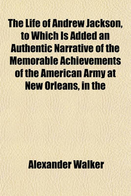 Book cover for The Life of Andrew Jackson, to Which Is Added an Authentic Narrative of the Memorable Achievements of the American Army at New Orleans, in the