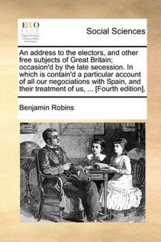 Cover of An address to the electors, and other free subjects of Great Britain; occasion'd by the late secession. In which is contain'd a particular account of all our negociations with Spain, and their treatment of us, ... [Fourth edition].