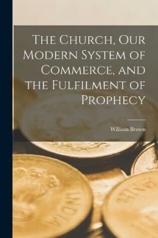 Cover of The Church, Our Modern System of Commerce, and the Fulfilment of Prophecy [microform]