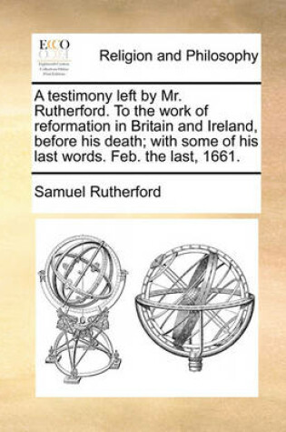 Cover of A Testimony Left by Mr. Rutherford. to the Work of Reformation in Britain and Ireland, Before His Death; With Some of His Last Words. Feb. the Last, 1661.