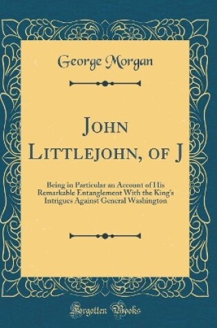 Cover of John Littlejohn, of J: Being in Particular an Account of His Remarkable Entanglement With the King's Intrigues Against General Washington (Classic Reprint)