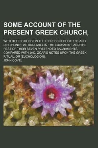 Cover of Some Account of the Present Greek Church; With Reflections on Their Present Doctrine and Discipline Particularly in the Eucharist, and the Rest of Their Seven Pretended Sacraments, Compared with Jac. Goar's Notes Upon the Greek Ritual, or [Euchologion],