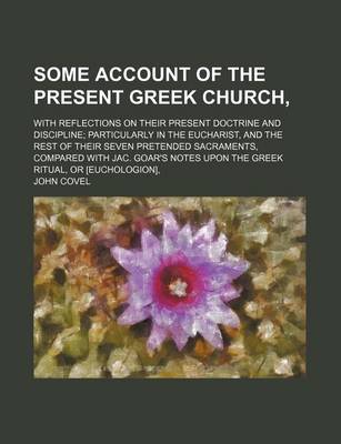 Book cover for Some Account of the Present Greek Church; With Reflections on Their Present Doctrine and Discipline Particularly in the Eucharist, and the Rest of Their Seven Pretended Sacraments, Compared with Jac. Goar's Notes Upon the Greek Ritual, or [Euchologion],