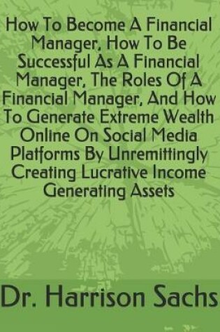 Cover of How To Become A Financial Manager, How To Be Successful As A Financial Manager, The Roles Of A Financial Manager, And How To Generate Extreme Wealth Online On Social Media Platforms By Unremittingly Creating Lucrative Income Generating Assets