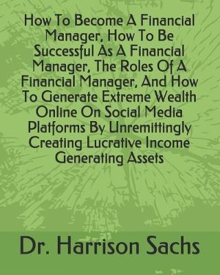Book cover for How To Become A Financial Manager, How To Be Successful As A Financial Manager, The Roles Of A Financial Manager, And How To Generate Extreme Wealth Online On Social Media Platforms By Unremittingly Creating Lucrative Income Generating Assets