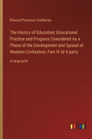 Cover of The History of Education; Educational Practice and Progress Considered As a Phase of the Development and Spread of Western Civilization, Part IV of 4 parts