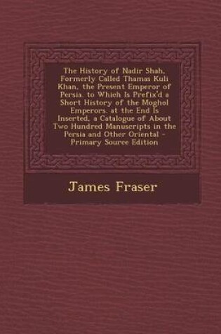 Cover of The History of Nadir Shah, Formerly Called Thamas Kuli Khan, the Present Emperor of Persia. to Which Is Prefix'd a Short History of the Moghol Emperors. at the End Is Inserted, a Catalogue of about Two Hundred Manuscripts in the Persia and Other Oriental