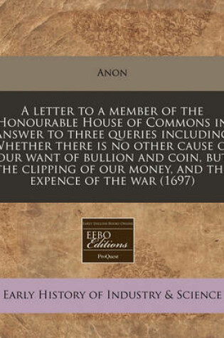 Cover of A Letter to a Member of the Honourable House of Commons in Answer to Three Queries Including Whether There Is No Other Cause of Our Want of Bullion and Coin, But the Clipping of Our Money, and the Expence of the War (1697)