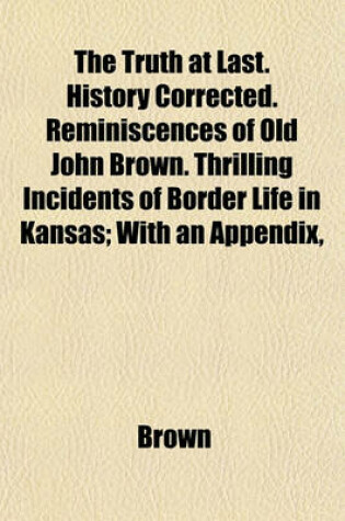 Cover of The Truth at Last. History Corrected. Reminiscences of Old John Brown. Thrilling Incidents of Border Life in Kansas; With an Appendix,