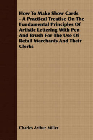 Cover of How To Make Show Cards - A Practical Treatise On The Fundamental Principles Of Artistic Lettering With Pen And Brush For The Use Of Retail Merchants And Their Clerks