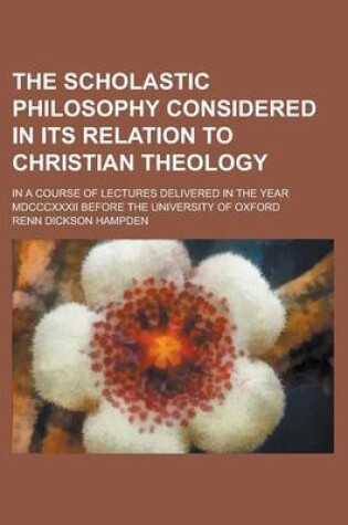 Cover of The Scholastic Philosophy Considered in Its Relation to Christian Theology; In a Course of Lectures Delivered in the Year MDCCCXXXII Before the University of Oxford