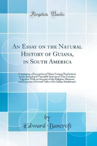 Cover of An Essay on the Natural History of Guiana, in South America: Containing a Description of Many Curious Productions in the Animal and Vegetable Systems of That Country; Together With an Account of the Religion, Manners, and Customs of Several Tribes of Its