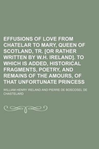 Cover of Effusions of Love from Chatelar to Mary, Queen of Scotland, Tr. [Or Rather Written by W.H. Ireland]. to Which Is Added, Historical Fragments, Poetry, and Remains of the Amours, of That Unfortunate Princess