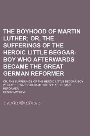 Cover of The Boyhood of Martin Luther; Or, the Sufferings of the Heroic Little Beggar-Boy Who Afterwards Became the Great German Reformer. Or, the Sufferings of the Heroic Little Beggar-Boy Who Afterwards Became the Great German Reformer