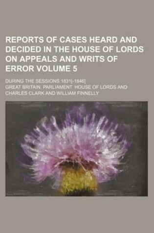 Cover of Reports of Cases Heard and Decided in the House of Lords on Appeals and Writs of Error; During the Sessions 1831[-1846] Volume 5