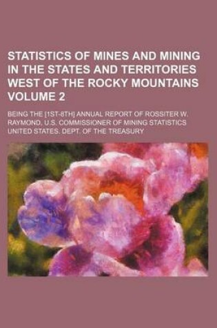 Cover of Statistics of Mines and Mining in the States and Territories West of the Rocky Mountains Volume 2; Being the [1st-8th] Annual Report of Rossiter W. Raymond, U.S. Commissioner of Mining Statistics