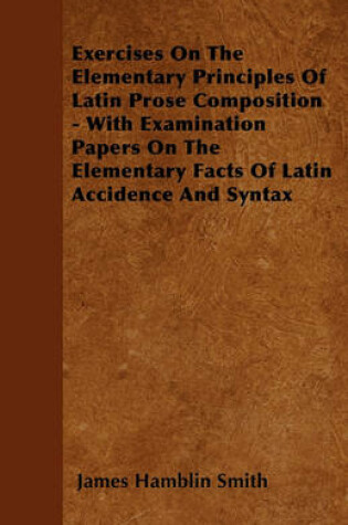 Cover of Exercises On The Elementary Principles Of Latin Prose Composition - With Examination Papers On The Elementary Facts Of Latin Accidence And Syntax