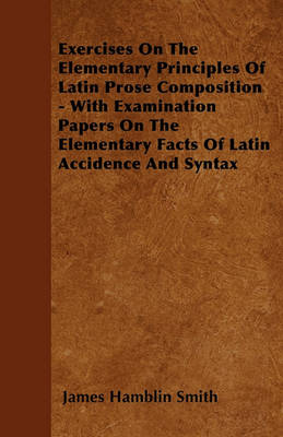 Book cover for Exercises On The Elementary Principles Of Latin Prose Composition - With Examination Papers On The Elementary Facts Of Latin Accidence And Syntax