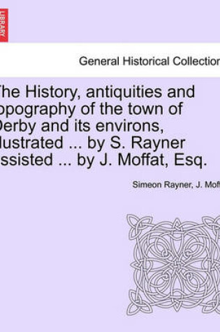 Cover of The History, Antiquities and Topography of the Town of Derby and Its Environs, Illustrated ... by S. Rayner Assisted ... by J. Moffat, Esq.