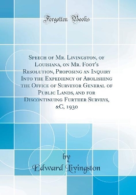 Book cover for Speech of Mr. Livingston, of Louisiana, on Mr. Foot's Resolution, Proposing an Inquiry Into the Expediency of Abolishing the Office of Surveyor General of Public Lands, and for Discontinuing Further Surveys, &c, 1930 (Classic Reprint)