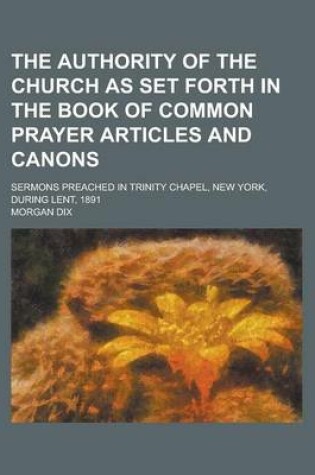 Cover of The Authority of the Church as Set Forth in the Book of Common Prayer Articles and Canons; Sermons Preached in Trinity Chapel, New York, During Lent, 1891