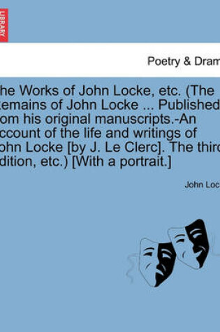 Cover of The Works of John Locke, Etc. (the Remains of John Locke ... Published from His Original Manuscripts.-An Account of the Life and Writings of John Locke [By J. Le Clerc]. the Third Edition, Etc.) [With a Portrait.]