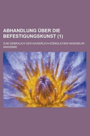 Cover of Abhandlung Uber Die Befestigungskunst; Zum Gebrauch Der Kaiserlich-Koniglichen Ingenieur-Akademie Volume 1