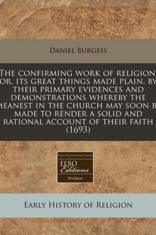 Cover of The Confirming Work of Religion, Or, Its Great Things Made Plain, by Their Primary Evidences and Demonstrations Whereby the Meanest in the Church May Soon Be Made to Render a Solid and Rational Account of Their Faith (1693)