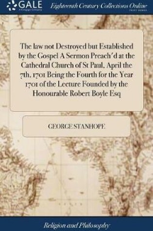 Cover of The Law Not Destroyed But Established by the Gospel a Sermon Preach'd at the Cathedral Church of St Paul, April the 7th, 1701 Being the Fourth for the Year 1701 of the Lecture Founded by the Honourable Robert Boyle Esq